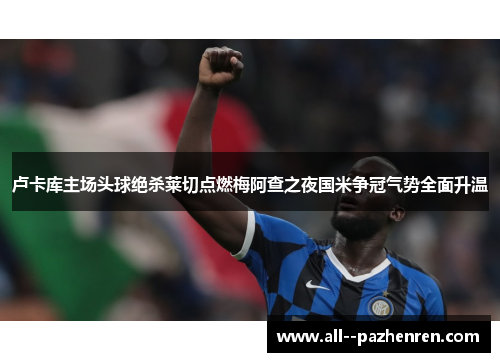 卢卡库主场头球绝杀莱切点燃梅阿查之夜国米争冠气势全面升温